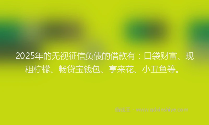 2025年的无视征信负债的借款有：口袋财富、现租柠檬、畅贷宝钱包、享来花、小丑鱼等。