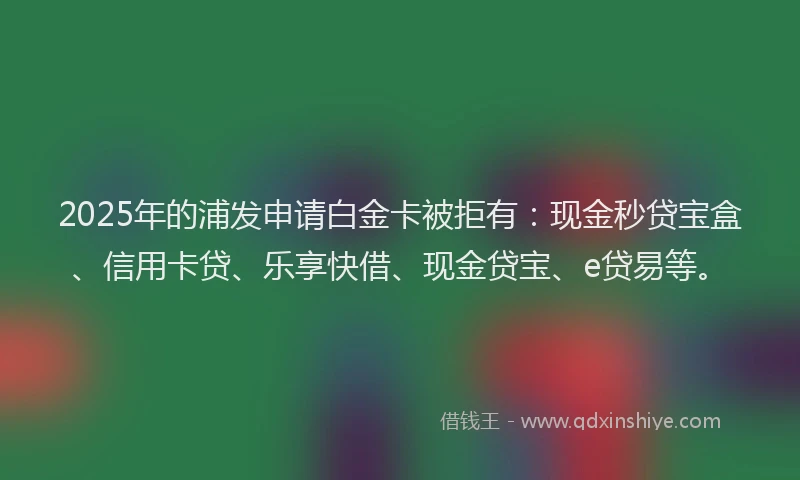 2025年的浦发申请白金卡被拒有：现金秒贷宝盒、信用卡贷、乐享快借、现金贷宝、e贷易等。