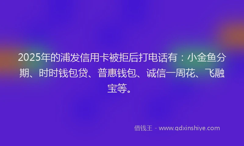 2025年的浦发信用卡被拒后打电话有：小金鱼分期、时时钱包贷、普惠钱包、诚信一周花、飞融宝等。