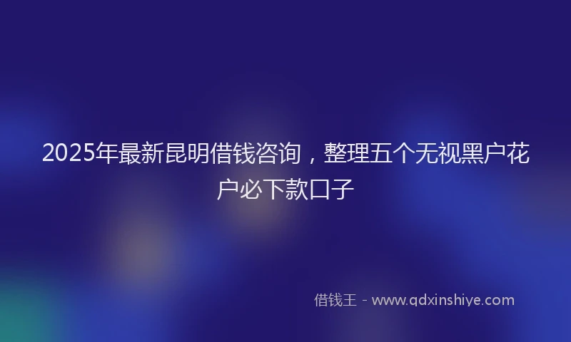 2025年最新昆明借钱咨询，整理五个无视黑户花户必下款口子