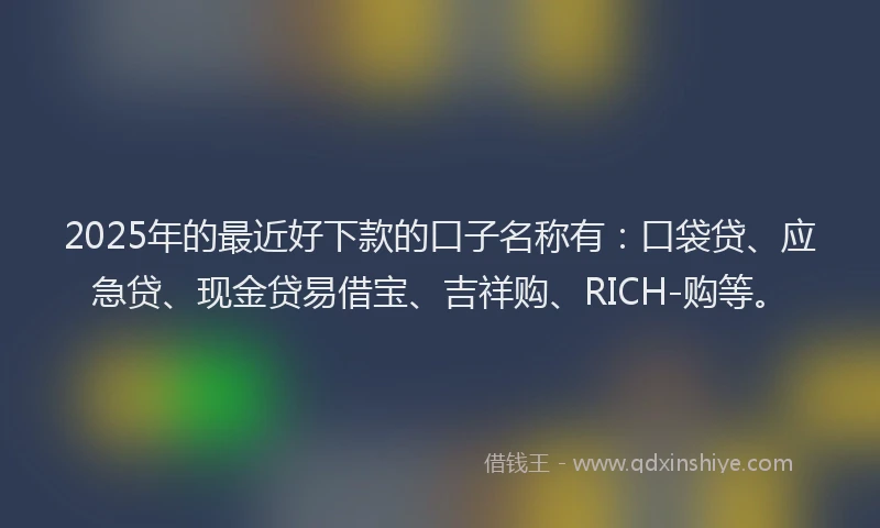 2025年的最近好下款的口子名称有:口袋贷、应急贷、现金贷易借宝、吉祥购、RICH-购等。