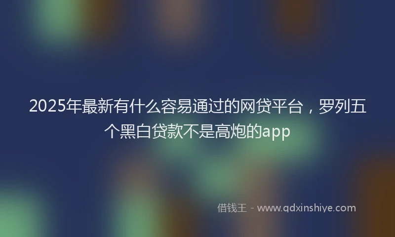 2025年最新有什么容易通过的网贷平台，罗列五个黑白贷款不是高炮的app