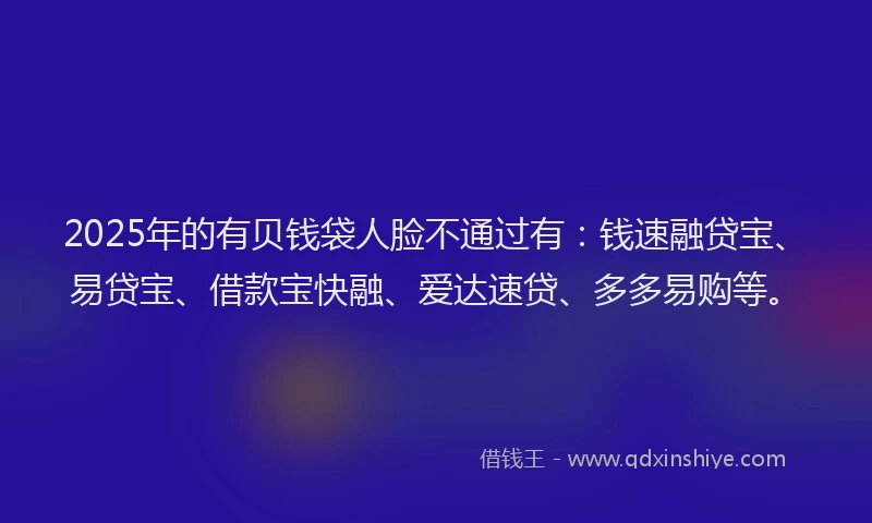 2025年的有贝钱袋人脸不通过有：钱速融贷宝、易贷宝、借款宝快融、爱达速贷、多多易购等。