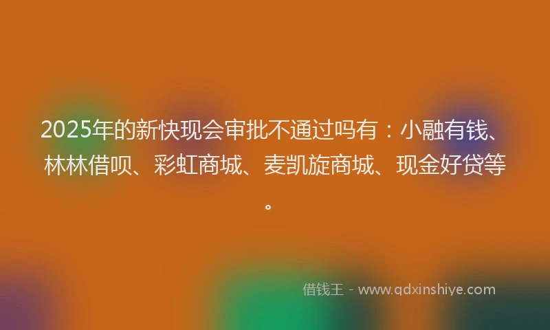 2025年的新快现会审批不通过吗有：小融有钱、林林借呗、彩虹商城、麦凯旋商城、现金好贷等。