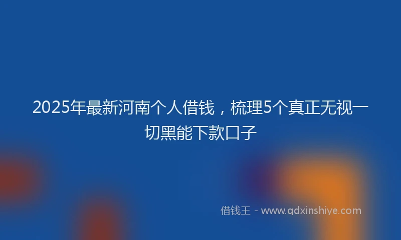 2025年最新河南个人借钱，梳理5个真正无视一切黑能下款口子