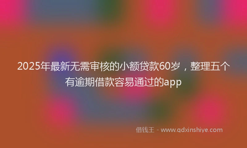 2025年最新无需审核的小额贷款60岁，整理五个有逾期借款容易通过的app