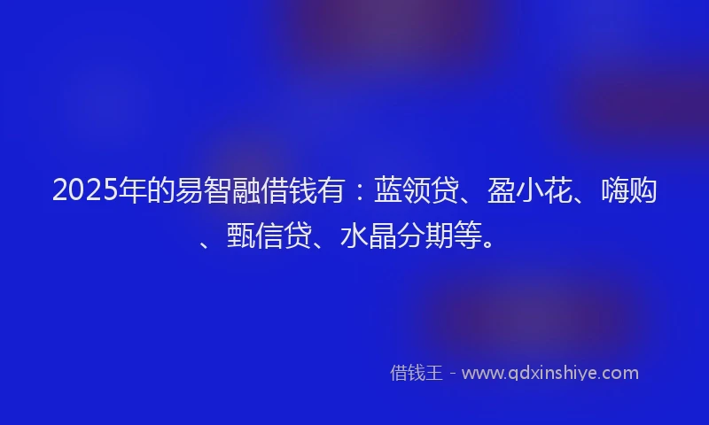 2025年的易智融借钱有：蓝领贷、盈小花、嗨购、甄信贷、水晶分期等。