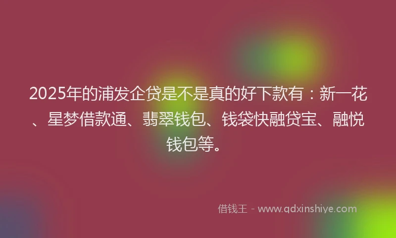 2025年的浦发企贷是不是真的好下款有：新一花、星梦借款通、翡翠钱包、钱袋快融贷宝、融悦钱包等。