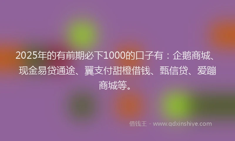 2025年的有前期必下1000的口子有：企鹅商城、现金易贷通途、翼支付甜橙借钱、甄信贷、爱蹦商城等。