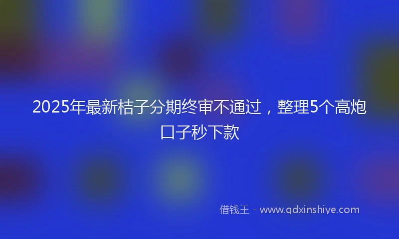 2025年最新桔子分期终审不通过，整理5个高炮口子秒下款