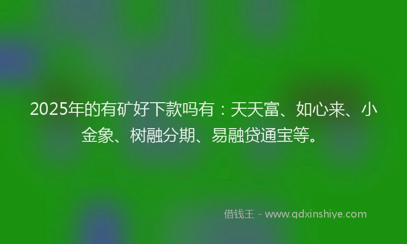 2025年的有矿好下款吗有：天天富、如心来、小金象、树融分期、易融贷通宝等。