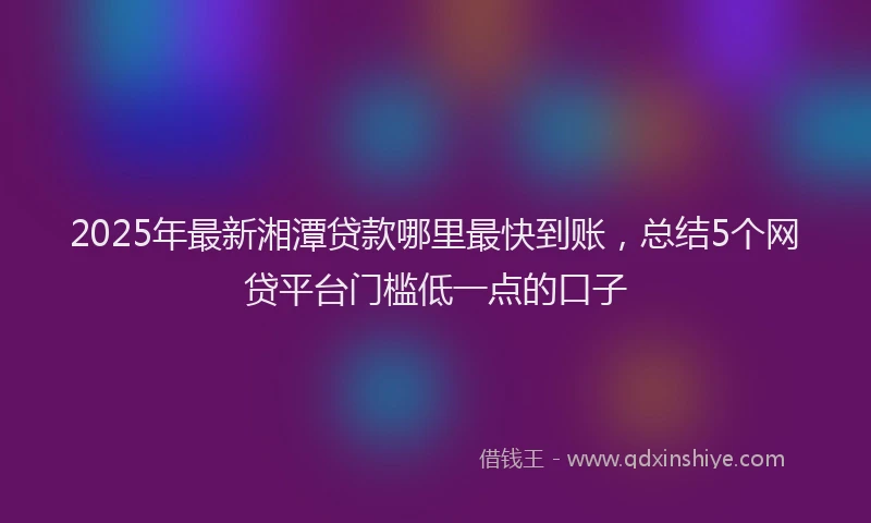 2025年最新湘潭贷款哪里最快到账，总结5个网贷平台门槛低一点的口子