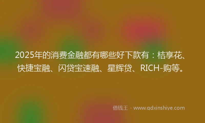 2025年的消费金融都有哪些好下款有：桔享花、快捷宝融、闪贷宝速融、星辉贷、RICH-购等。
