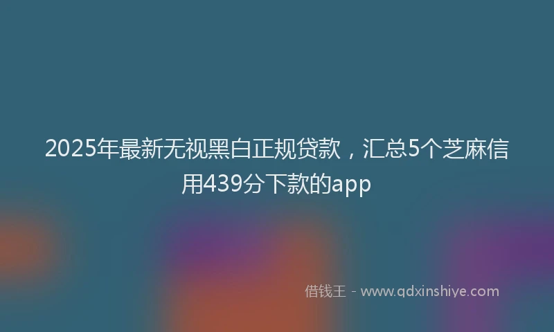 2025年最新无视黑白正规贷款，汇总5个芝麻信用439分下款的app