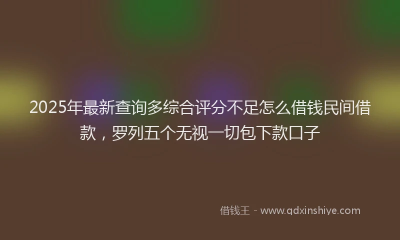 2025年最新查询多综合评分不足怎么借钱民间借款，罗列五个无视一切包下款口子