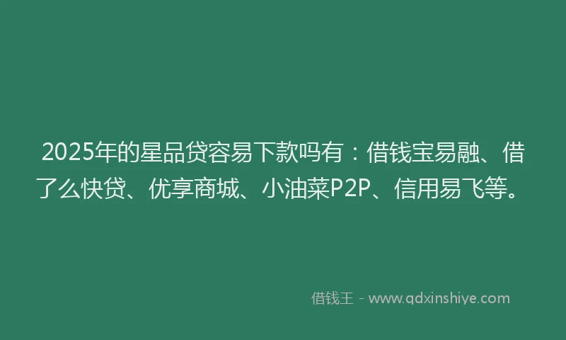 2025年的星品贷容易下款吗有：借钱宝易融、借了么快贷、优享商城、小油菜P2P、信用易飞等。