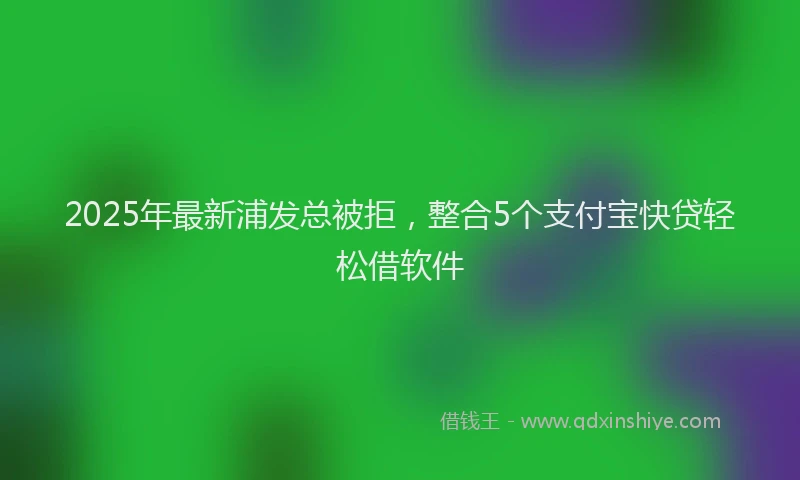 2025年最新浦发总被拒，整合5个支付宝快贷轻松借软件