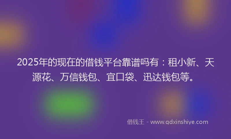 2025年的现在的借钱平台靠谱吗有：租小新、天源花、万信钱包、宜口袋、迅达钱包等。