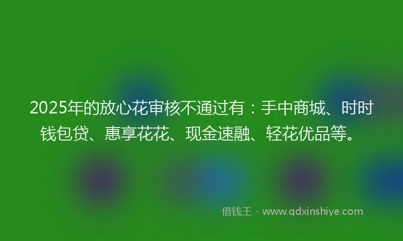 2025年的放心花审核不通过有：手中商城、时时钱包贷、惠享花花、现金速融、轻花优品等。