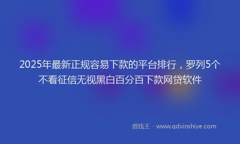 2025年最新正规容易下款的平台排行，罗列5个不看征信无视黑白百分百下款网贷软件