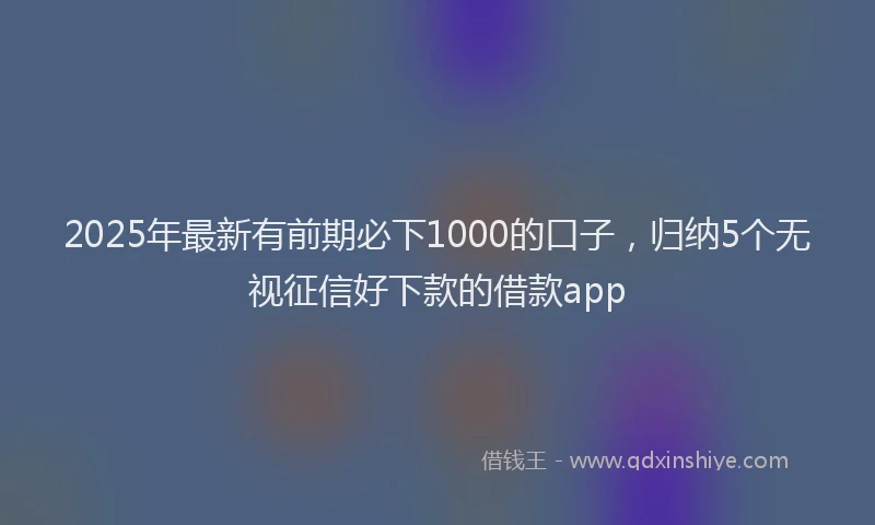 2025年最新有前期必下1000的口子，归纳5个无视征信好下款的借款app