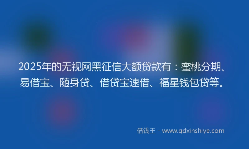 2025年的无视网黑征信大额贷款有：蜜桃分期、易借宝、随身贷、借贷宝速借、福星钱包贷等。