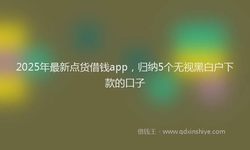 2025年最新点货借钱app，归纳5个无视黑白户下款的口子