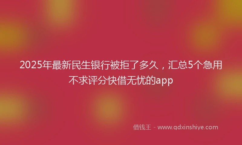 2025年最新民生银行被拒了多久，汇总5个急用不求评分快借无忧的app