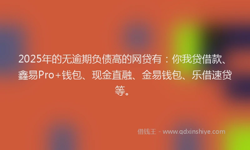 2025年的无逾期负债高的网贷有：你我贷借款、鑫易Pro+钱包、现金直融、金易钱包、乐借速贷等。