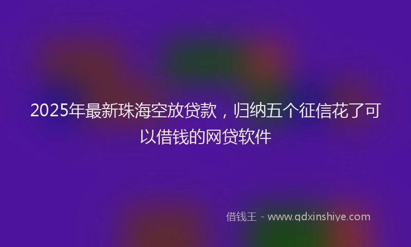 2025年最新珠海空放贷款，归纳五个征信花了可以借钱的网贷软件