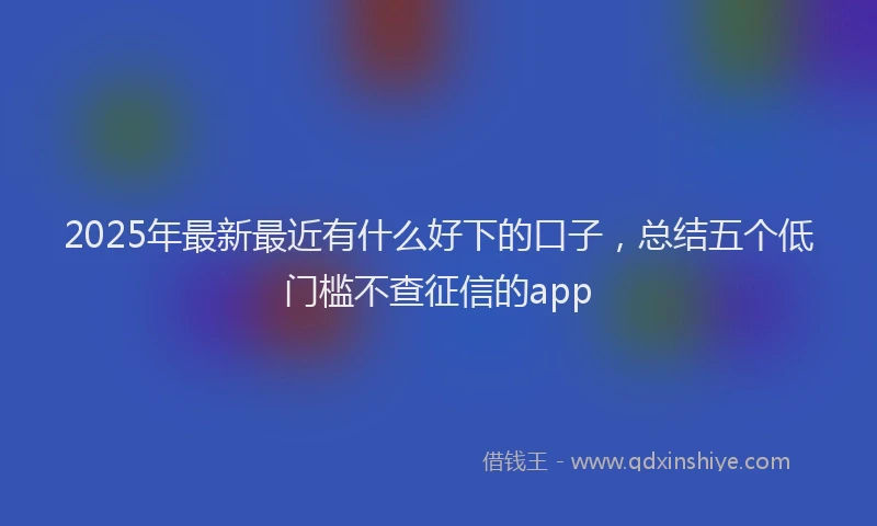 2025年最新最近有什么好下的口子，总结五个低门槛不查征信的app