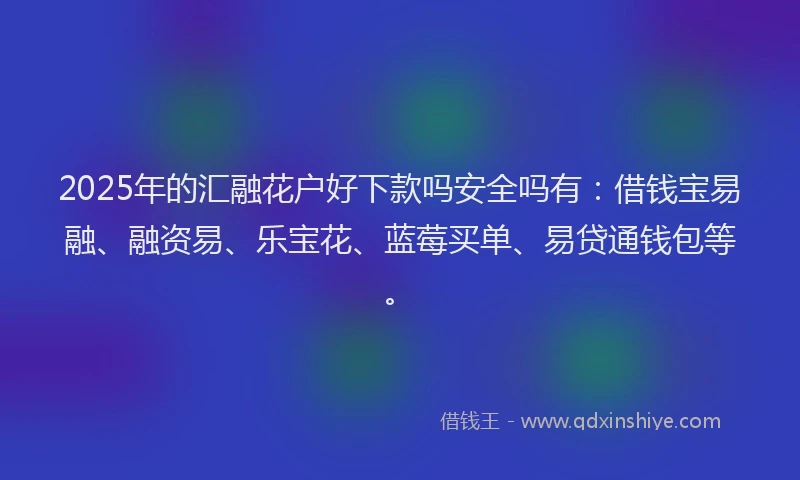 2025年的汇融花户好下款吗安全吗有：借钱宝易融、融资易、乐宝花、蓝莓买单、易贷通钱包等。
