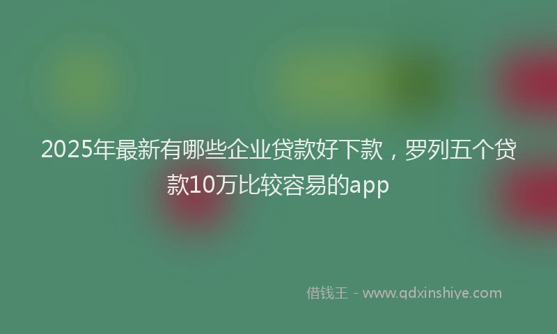 2025年最新有哪些企业贷款好下款，罗列五个贷款10万比较容易的app