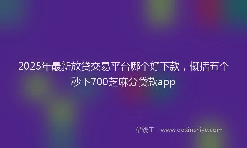 2025年最新放贷交易平台哪个好下款，概括五个秒下700芝麻分贷款app
