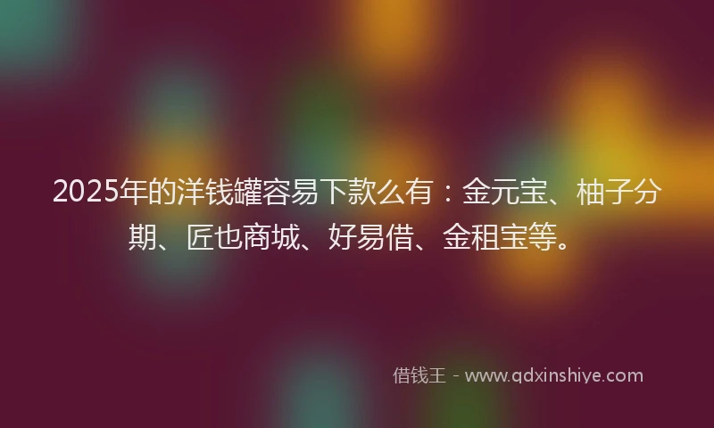 2025年的洋钱罐容易下款么有：金元宝、柚子分期、匠也商城、好易借、金租宝等。