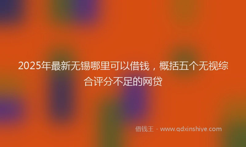 2025年最新无锡哪里可以借钱，概括五个无视综合评分不足的网贷