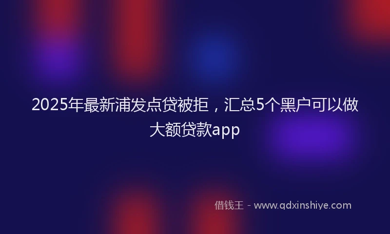 2025年最新浦发点贷被拒，汇总5个黑户可以做大额贷款app