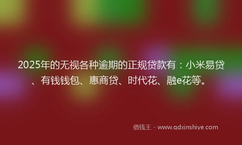 2025年的无视各种逾期的正规贷款有：小米易贷、有钱钱包、惠商贷、时代花、融e花等。