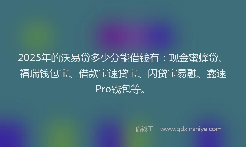 2025年的沃易贷多少分能借钱有：现金蜜蜂贷、福瑞钱包宝、借款宝速贷宝、闪贷宝易融、鑫速Pro钱包等。