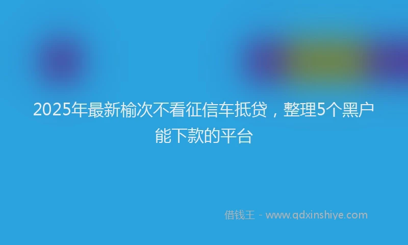 2025年最新榆次不看征信车抵贷，整理5个黑户能下款的平台