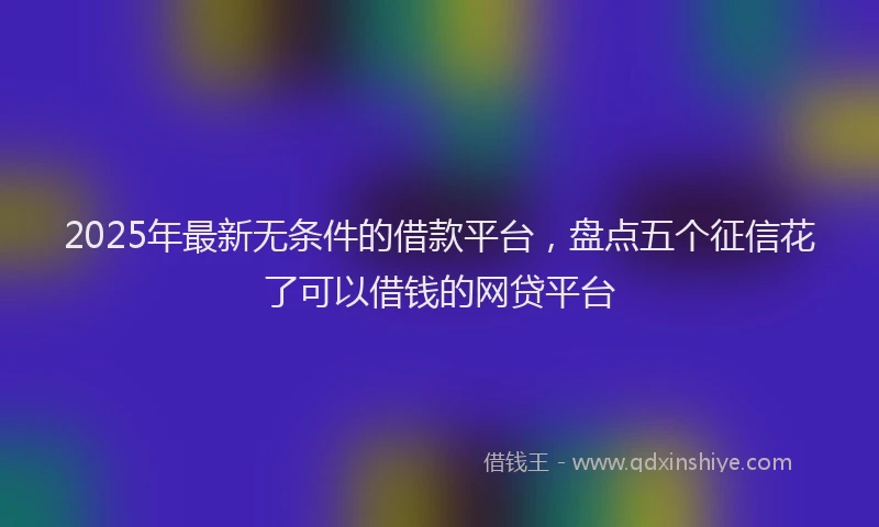2025年最新无条件的借款平台，盘点五个征信花了可以借钱的网贷平台