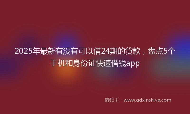 2025年最新有没有可以借24期的贷款，盘点5个手机和身份证快速借钱app