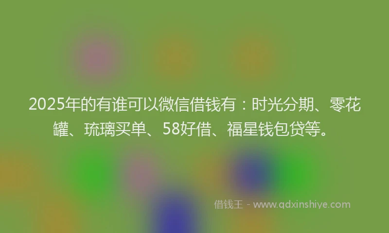 2025年的有谁可以微信借钱有：时光分期、零花罐、琉璃买单、58好借、福星钱包贷等。