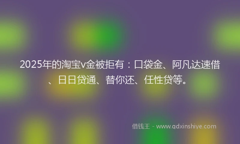 2025年的淘宝v金被拒有：口袋金、阿凡达速借、日日贷通、替你还、任性贷等。
