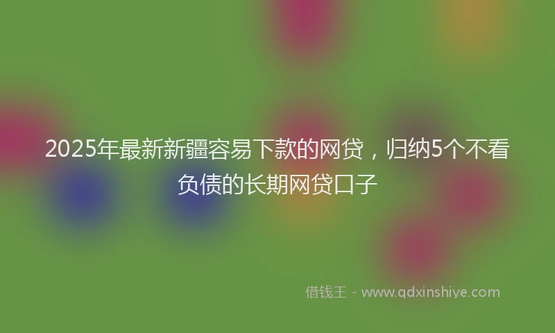 2025年最新新疆容易下款的网贷，归纳5个不看负债的长期网贷口子