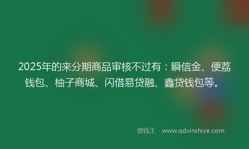 2025年的来分期商品审核不过有：瞬信金、便荔钱包、柚子商城、闪借易贷融、鑫贷钱包等。