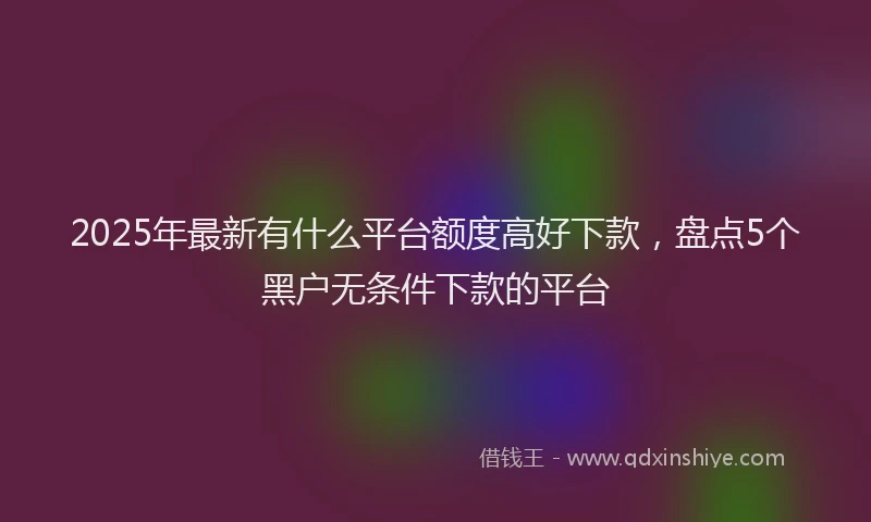 2025年最新有什么平台额度高好下款，盘点5个黑户无条件下款的平台