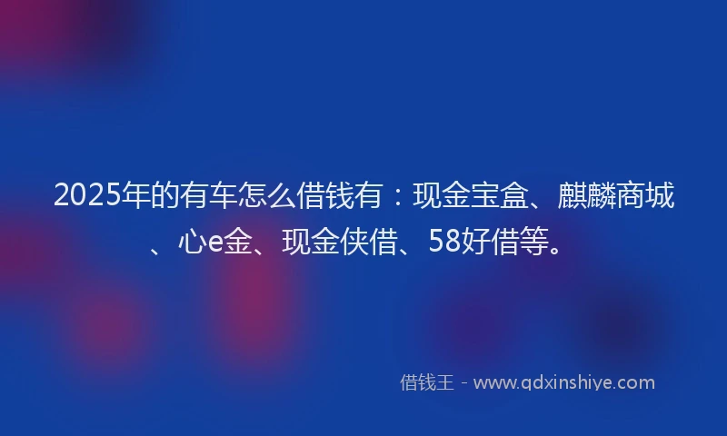 2025年的有车怎么借钱有：现金宝盒、麒麟商城、心e金、现金侠借、58好借等。