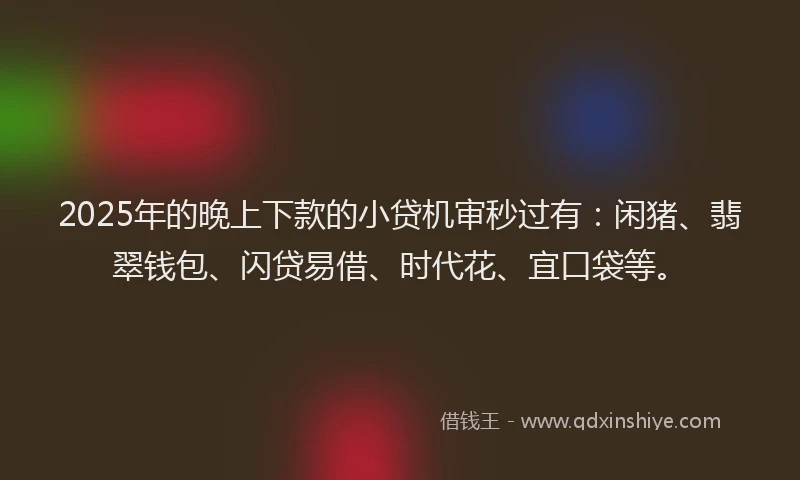 2025年的晚上下款的小贷机审秒过有：闲猪、翡翠钱包、闪贷易借、时代花、宜口袋等。