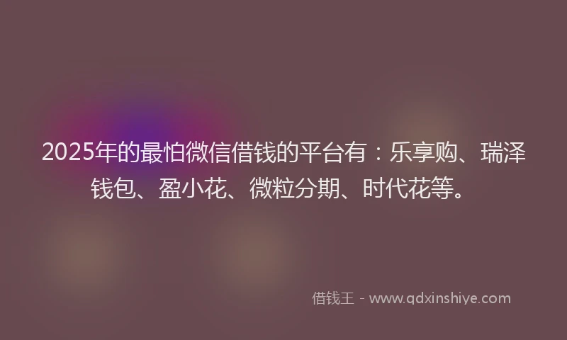 2025年的最怕微信借钱的平台有：乐享购、瑞泽钱包、盈小花、微粒分期、时代花等。